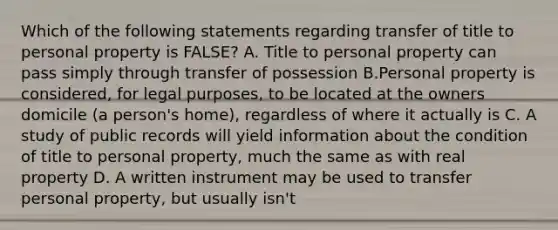 Which of the following statements regarding transfer of title to personal property is FALSE? A. Title to personal property can pass simply through transfer of possession B.Personal property is considered, for legal purposes, to be located at the owners domicile (a person's home), regardless of where it actually is C. A study of public records will yield information about the condition of title to personal property, much the same as with real property D. A written instrument may be used to transfer personal property, but usually isn't