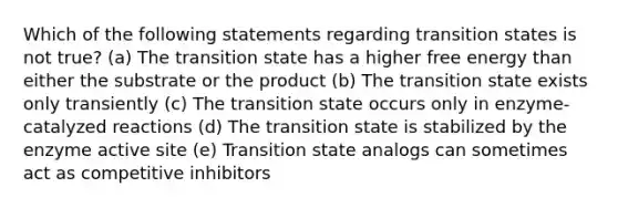 Which of the following statements regarding transition states is not true? (a) The transition state has a higher free energy than either the substrate or the product (b) The transition state exists only transiently (c) The transition state occurs only in enzyme-catalyzed reactions (d) The transition state is stabilized by the enzyme active site (e) Transition state analogs can sometimes act as competitive inhibitors