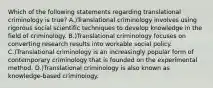 Which of the following statements regarding translational criminology is true? A.)Translational criminology involves using rigorous social scientific techniques to develop knowledge in the field of criminology. B.)Translational criminology focuses on converting research results into workable social policy. C.)Translational criminology is an increasingly popular form of contemporary criminology that is founded on the experimental method. D.)Translational criminology is also known as knowledge-based criminology.