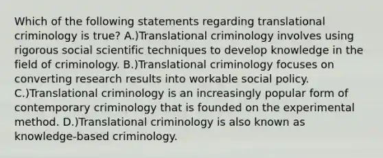 Which of the following statements regarding translational criminology is true? A.)Translational criminology involves using rigorous social scientific techniques to develop knowledge in the field of criminology. B.)Translational criminology focuses on converting research results into workable social policy. C.)Translational criminology is an increasingly popular form of contemporary criminology that is founded on the experimental method. D.)Translational criminology is also known as knowledge-based criminology.