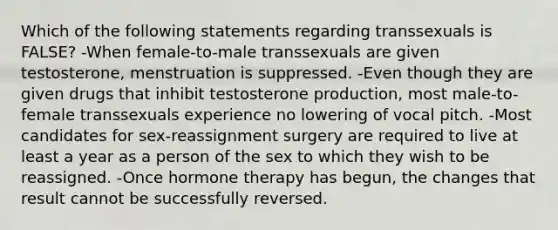 Which of the following statements regarding transsexuals is FALSE? -When female-to-male transsexuals are given testosterone, menstruation is suppressed. -Even though they are given drugs that inhibit testosterone production, most male-to-female transsexuals experience no lowering of vocal pitch. -Most candidates for sex-reassignment surgery are required to live at least a year as a person of the sex to which they wish to be reassigned. -Once hormone therapy has begun, the changes that result cannot be successfully reversed.