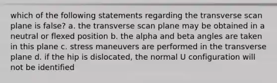 which of the following statements regarding the transverse scan plane is false? a. the transverse scan plane may be obtained in a neutral or flexed position b. the alpha and beta angles are taken in this plane c. stress maneuvers are performed in the transverse plane d. if the hip is dislocated, the normal U configuration will not be identified