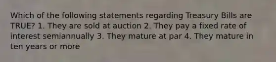 Which of the following statements regarding Treasury Bills are TRUE? 1. They are sold at auction 2. They pay a fixed rate of interest semiannually 3. They mature at par 4. They mature in ten years or more