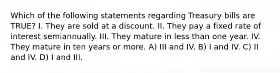 Which of the following statements regarding Treasury bills are TRUE? I. They are sold at a discount. II. They pay a fixed rate of interest semiannually. III. They mature in less than one year. IV. They mature in ten years or more. A) III and IV. B) I and IV. C) II and IV. D) I and III.