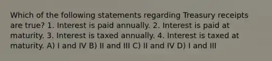 Which of the following statements regarding Treasury receipts are true? 1. Interest is paid annually. 2. Interest is paid at maturity. 3. Interest is taxed annually. 4. Interest is taxed at maturity. A) I and IV B) II and III C) II and IV D) I and III