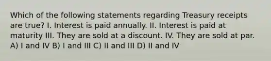 Which of the following statements regarding Treasury receipts are true? I. Interest is paid annually. II. Interest is paid at maturity III. They are sold at a discount. IV. They are sold at par. A) I and IV B) I and III C) II and III D) II and IV