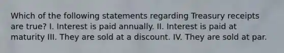 Which of the following statements regarding Treasury receipts are true? I. Interest is paid annually. II. Interest is paid at maturity III. They are sold at a discount. IV. They are sold at par.