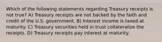 Which of the following statements regarding Treasury receipts is not true? A) Treasury receipts are not backed by the faith and credit of the U.S. government. B) Interest income is taxed at maturity. C) Treasury securities held in trust collateralize the receipts. D) Treasury receipts pay interest at maturity.