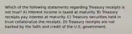 Which of the following statements regarding Treasury receipts is not true? A) Interest income is taxed at maturity. B) Treasury receipts pay interest at maturity. C) Treasury securities held in trust collateralize the receipts. D) Treasury receipts are not backed by the faith and credit of the U.S. government.