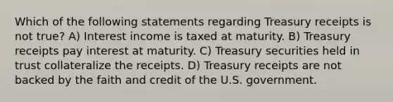 Which of the following statements regarding Treasury receipts is not true? A) Interest income is taxed at maturity. B) Treasury receipts pay interest at maturity. C) Treasury securities held in trust collateralize the receipts. D) Treasury receipts are not backed by the faith and credit of the U.S. government.