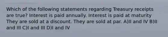 Which of the following statements regarding Treasury receipts are true? Interest is paid annually. Interest is paid at maturity They are sold at a discount. They are sold at par. A)II and IV B)II and III C)I and III D)I and IV