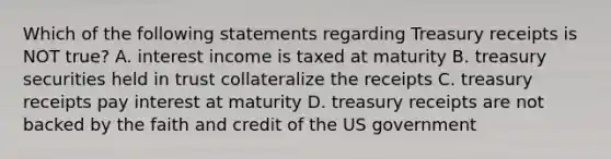 Which of the following statements regarding Treasury receipts is NOT true? A. interest income is taxed at maturity B. treasury securities held in trust collateralize the receipts C. treasury receipts pay interest at maturity D. treasury receipts are not backed by the faith and credit of the US government