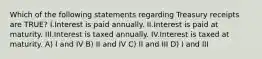 Which of the following statements regarding Treasury receipts are TRUE? I.Interest is paid annually. II.Interest is paid at maturity. III.Interest is taxed annually. IV.Interest is taxed at maturity. A) I and IV B) II and IV C) II and III D) I and III