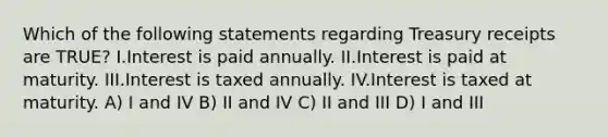 Which of the following statements regarding Treasury receipts are TRUE? I.Interest is paid annually. II.Interest is paid at maturity. III.Interest is taxed annually. IV.Interest is taxed at maturity. A) I and IV B) II and IV C) II and III D) I and III