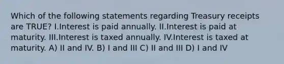 Which of the following statements regarding Treasury receipts are TRUE? I.Interest is paid annually. II.Interest is paid at maturity. III.Interest is taxed annually. IV.Interest is taxed at maturity. A) II and IV. B) I and III C) II and III D) I and IV