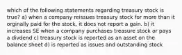 which of the following statements regarding treasury stock is true? a) when a company reissues treasury stock for more than it orginally paid for the stock, it does not report a gain. b) it increases SE when a company purchases treasure stock or pays a divdend c) treasury stock is reported as an asset on the balance sheet d) is reported as issues and outstanding stock​​