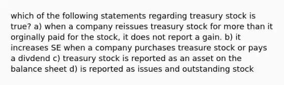 which of the following statements regarding treasury stock is true? a) when a company reissues treasury stock for more than it orginally paid for the stock, it does not report a gain. b) it increases SE when a company purchases treasure stock or pays a divdend c) treasury stock is reported as an asset on the balance sheet d) is reported as issues and outstanding stock​​