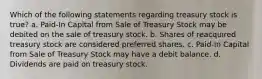 Which of the following statements regarding treasury stock is true? a. Paid-In Capital from Sale of Treasury Stock may be debited on the sale of treasury stock. b. Shares of reacquired treasury stock are considered preferred shares. c. Paid-In Capital from Sale of Treasury Stock may have a debit balance. d. Dividends are paid on treasury stock.