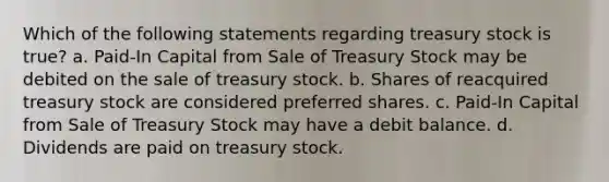 Which of the following statements regarding treasury stock is true? a. Paid-In Capital from Sale of Treasury Stock may be debited on the sale of treasury stock. b. Shares of reacquired treasury stock are considered preferred shares. c. Paid-In Capital from Sale of Treasury Stock may have a debit balance. d. Dividends are paid on treasury stock.