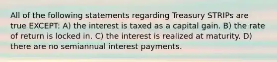 All of the following statements regarding Treasury STRIPs are true EXCEPT: A) the interest is taxed as a capital gain. B) the rate of return is locked in. C) the interest is realized at maturity. D) there are no semiannual interest payments.