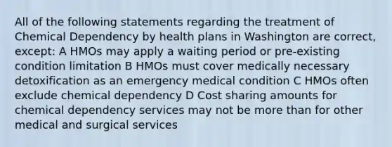 All of the following statements regarding the treatment of Chemical Dependency by health plans in Washington are correct, except: A HMOs may apply a waiting period or pre-existing condition limitation B HMOs must cover medically necessary detoxification as an emergency medical condition C HMOs often exclude chemical dependency D Cost sharing amounts for chemical dependency services may not be more than for other medical and surgical services