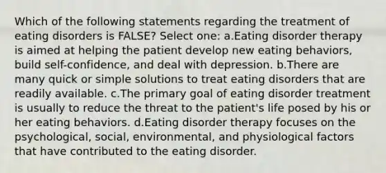 Which of the following statements regarding the treatment of eating disorders is FALSE? Select one: a.Eating disorder therapy is aimed at helping the patient develop new eating behaviors, build self-confidence, and deal with depression. b.There are many quick or simple solutions to treat eating disorders that are readily available. c.The primary goal of eating disorder treatment is usually to reduce the threat to the patient's life posed by his or her eating behaviors. d.Eating disorder therapy focuses on the psychological, social, environmental, and physiological factors that have contributed to the eating disorder.