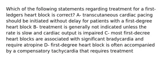 Which of the following statements regarding treatment for a first- ledgers heart block is correct? A- transcutaneous cardiac pacing should be initiated without delay for patients with a first-degree heart block B- treatment is generally not indicated unless the rate is slow and cardiac output is impaired C- most first-decree heart blocks are associated with significant bradycardia and require atropine D- first-degree heart block is often accompanied by a compensatory tachycardia that requires treatment