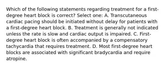 Which of the following statements regarding treatment for a first-degree heart block is correct? Select one: A. Transcutaneous cardiac pacing should be initiated without delay for patients with a first-degree heart block. B. Treatment is generally not indicated unless the rate is slow and cardiac output is impaired. C. First-degree heart block is often accompanied by a compensatory tachycardia that requires treatment. D. Most first-degree heart blocks are associated with significant bradycardia and require atropine.