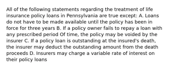 All of the following statements regarding the treatment of life insurance policy loans in Pennsylvania are true except: A. Loans do not have to be made available until the policy has been in force for three years B. If a policy owner fails to repay a loan with any prescribed period Of time, the policy may be voided by the insurer C. If a policy loan is outstanding at the insured's death, the insurer may deduct the outstanding amount from the death proceeds D. Insurers may charge a variable rate of interest on their policy loans