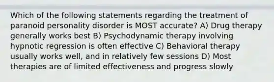 Which of the following statements regarding the treatment of paranoid personality disorder is MOST accurate? A) Drug therapy generally works best B) Psychodynamic therapy involving hypnotic regression is often effective C) Behavioral therapy usually works well, and in relatively few sessions D) Most therapies are of limited effectiveness and progress slowly