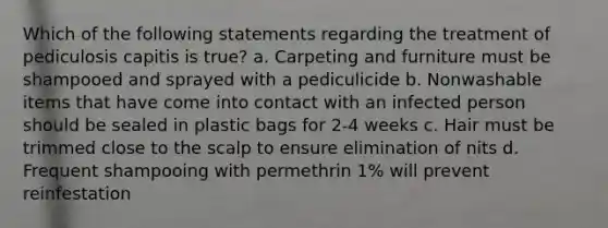 Which of the following statements regarding the treatment of pediculosis capitis is true? a. Carpeting and furniture must be shampooed and sprayed with a pediculicide b. Nonwashable items that have come into contact with an infected person should be sealed in plastic bags for 2-4 weeks c. Hair must be trimmed close to the scalp to ensure elimination of nits d. Frequent shampooing with permethrin 1% will prevent reinfestation