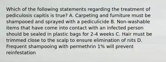 Which of the following statements regarding the treatment of pediculosis capitis is true? A. Carpeting and furniture must be shampooed and sprayed with a pediculicide B. Non-washable items that have come into contact with an infected person should be sealed in plastic bags for 2-4 weeks C. Hair must be trimmed close to the scalp to ensure elimination of nits D. Frequent shampooing with permethrin 1% will prevent reinfestation