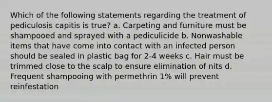 Which of the following statements regarding the treatment of pediculosis capitis is true? a. Carpeting and furniture must be shampooed and sprayed with a pediculicide b. Nonwashable items that have come into contact with an infected person should be sealed in plastic bag for 2-4 weeks c. Hair must be trimmed close to the scalp to ensure elimination of nits d. Frequent shampooing with permethrin 1% will prevent reinfestation