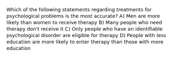 Which of the following statements regarding treatments for psychological problems is the most accurate? A) Men are more likely than women to receive therapy B) Many people who need therapy don't receive it C) Only people who have an identifiable psychological disorder are eligible for therapy D) People with less education are more likely to enter therapy than those with more education