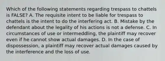 Which of the following statements regarding trespass to chattels is FALSE? A. The requisite intent to be liable for trespass to chattels is the intent to do the interfering act. B. Mistake by the defendant about the legality of his actions is not a defense. C. In circumstances of use or intermeddling, the plaintiff may recover even if he cannot show actual damages. D. In the case of dispossession, a plaintiff may recover actual damages caused by the interference and the loss of use.