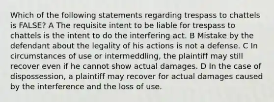 Which of the following statements regarding trespass to chattels is FALSE? A The requisite intent to be liable for trespass to chattels is the intent to do the interfering act. B Mistake by the defendant about the legality of his actions is not a defense. C In circumstances of use or intermeddling, the plaintiff may still recover even if he cannot show actual damages. D In the case of dispossession, a plaintiff may recover for actual damages caused by the interference and the loss of use.