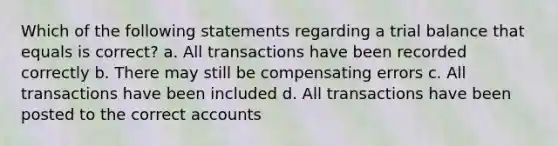 Which of the following statements regarding a trial balance that equals is correct? a. All transactions have been recorded correctly b. There may still be compensating errors c. All transactions have been included d. All transactions have been posted to the correct accounts