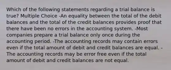 Which of the following statements regarding a trial balance is true? Multiple Choice -An equality between the total of the debit balances and the total of the credit balances provides proof that there have been no errors in the accounting system. -Most companies prepare a trial balance only once during the accounting period. -The accounting records may contain errors even if the total amount of debit and credit balances are equal. -The accounting records may be error free even if the total amount of debit and credit balances are not equal.