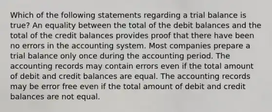 Which of the following statements regarding a trial balance is true? An equality between the total of the debit balances and the total of the credit balances provides proof that there have been no errors in the accounting system. Most companies prepare a trial balance only once during the accounting period. The accounting records may contain errors even if the total amount of debit and credit balances are equal. The accounting records may be error free even if the total amount of debit and credit balances are not equal.