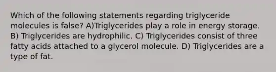 Which of the following statements regarding triglyceride molecules is false? A)Triglycerides play a role in energy storage. B) Triglycerides are hydrophilic. C) Triglycerides consist of three fatty acids attached to a glycerol molecule. D) Triglycerides are a type of fat.