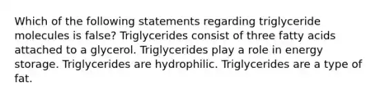 Which of the following statements regarding triglyceride molecules is false? Triglycerides consist of three fatty acids attached to a glycerol. Triglycerides play a role in <a href='https://www.questionai.com/knowledge/kuip5t73aA-energy-storage' class='anchor-knowledge'>energy storage</a>. Triglycerides are hydrophilic. Triglycerides are a type of fat.