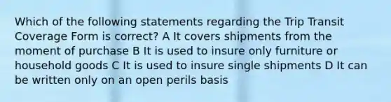 Which of the following statements regarding the Trip Transit Coverage Form is correct? A It covers shipments from the moment of purchase B It is used to insure only furniture or household goods C It is used to insure single shipments D It can be written only on an open perils basis