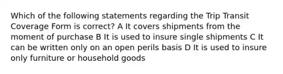 Which of the following statements regarding the Trip Transit Coverage Form is correct? A It covers shipments from the moment of purchase B It is used to insure single shipments C It can be written only on an open perils basis D It is used to insure only furniture or household goods