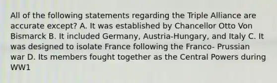 All of the following statements regarding the Triple Alliance are accurate except? A. It was established by Chancellor Otto Von Bismarck B. It included Germany, Austria-Hungary, and Italy C. It was designed to isolate France following the Franco- Prussian war D. Its members fought together as the Central Powers during WW1