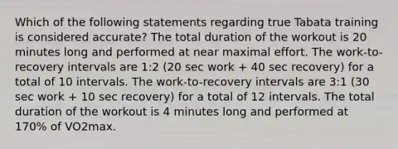 Which of the following statements regarding true Tabata training is considered accurate? The total duration of the workout is 20 minutes long and performed at near maximal effort. The work-to-recovery intervals are 1:2 (20 sec work + 40 sec recovery) for a total of 10 intervals. The work-to-recovery intervals are 3:1 (30 sec work + 10 sec recovery) for a total of 12 intervals. The total duration of the workout is 4 minutes long and performed at 170% of VO2max.