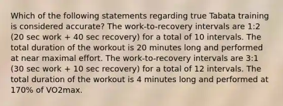 Which of the following statements regarding true Tabata training is considered accurate? The work-to-recovery intervals are 1:2 (20 sec work + 40 sec recovery) for a total of 10 intervals. The total duration of the workout is 20 minutes long and performed at near maximal effort. The work-to-recovery intervals are 3:1 (30 sec work + 10 sec recovery) for a total of 12 intervals. The total duration of the workout is 4 minutes long and performed at 170% of VO2max.