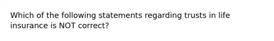 Which of the following statements regarding trusts in life insurance is NOT correct?