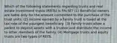 Which of the following statements regarding trusts and real estate investment trusts (REITs) is FALSE? (1) Beneficial owners are liable only for the amount committed to the purchase of the trust units. (2) Income earned by a family trust is taxed at the tax rate of the youngest beneficiary. (3) Family trusts allow a parent to deposit assets with a trustee and distribute the income to other members of the family. (4) Mortgage trusts and equity trusts are two types of REITs.