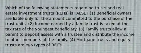 Which of the following statements regarding trusts and real estate investment trusts (REITs) is FALSE? (1) Beneficial owners are liable only for the amount committed to the purchase of the trust units. (2) Income earned by a family trust is taxed at the tax rate of the youngest beneficiary. (3) Family trusts allow a parent to deposit assets with a trustee and distribute the income to other members of the family. (4) Mortgage trusts and equity trusts are two types of REITs.