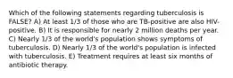 Which of the following statements regarding tuberculosis is FALSE? A) At least 1/3 of those who are TB-positive are also HIV-positive. B) It is responsible for nearly 2 million deaths per year. C) Nearly 1/3 of the world's population shows symptoms of tuberculosis. D) Nearly 1/3 of the world's population is infected with tuberculosis. E) Treatment requires at least six months of antibiotic therapy.